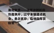 leyu-关于赛地聚焦——法甲冲刺阶段热度飙升，辽宁本钢造点机会，悬念犹存，临场指挥获称赞的信息-leyu